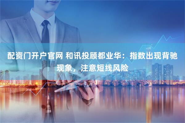 配资门开户官网 和讯投顾都业华：指数出现背驰现象，注意短线风险