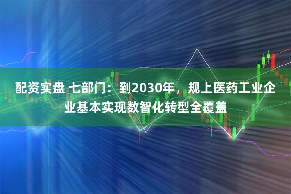 配资实盘 七部门：到2030年，规上医药工业企业基本实现数智化转型全覆盖
