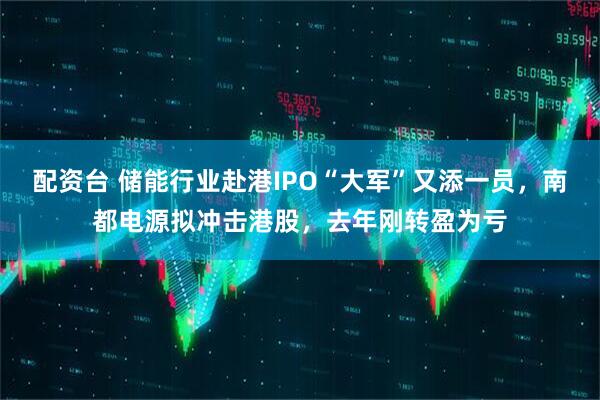 配资台 储能行业赴港IPO“大军”又添一员，南都电源拟冲击港股，去年刚转盈为亏